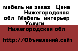 мебель на заказ › Цена ­ 1 000 - Нижегородская обл. Мебель, интерьер » Услуги   . Нижегородская обл.